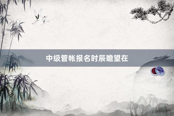 中级管帐报名时辰瞻望在
